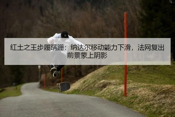 红土之王步履蹒跚：纳达尔移动能力下滑，法网复出前景蒙上阴影
